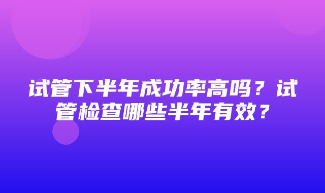 试管下半年成功率高吗？试管检查哪些半年有效？