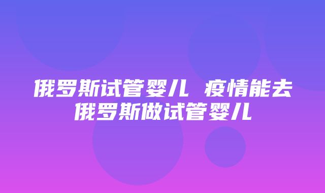 俄罗斯试管婴儿 疫情能去俄罗斯做试管婴儿