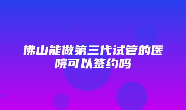 佛山能做第三代试管的医院可以签约吗