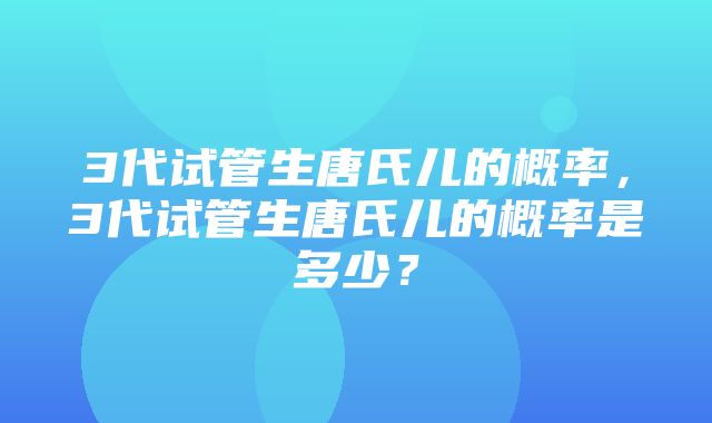 3代试管生唐氏儿的概率，3代试管生唐氏儿的概率是多少？