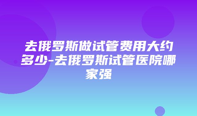 去俄罗斯做试管费用大约多少-去俄罗斯试管医院哪家强