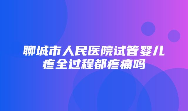 聊城市人民医院试管婴儿疼全过程都疼痛吗