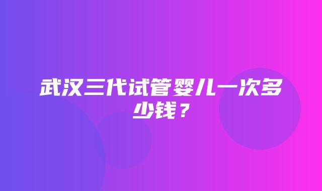 武汉三代试管婴儿一次多少钱？