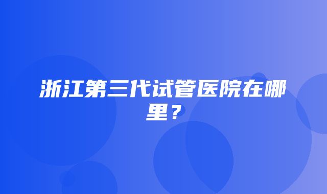 浙江第三代试管医院在哪里？