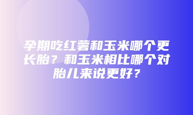 孕期吃红薯和玉米哪个更长胎？和玉米相比哪个对胎儿来说更好？