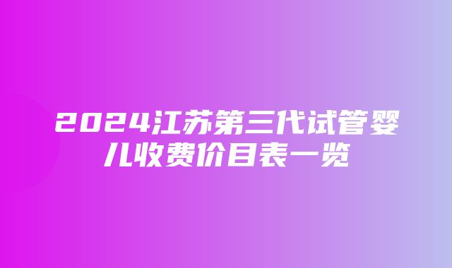 2024江苏第三代试管婴儿收费价目表一览