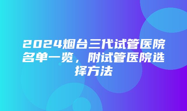 2024烟台三代试管医院名单一览，附试管医院选择方法