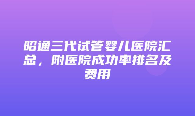 昭通三代试管婴儿医院汇总，附医院成功率排名及费用