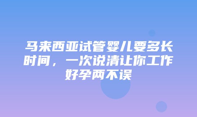 马来西亚试管婴儿要多长时间，一次说清让你工作好孕两不误