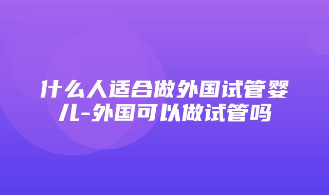 什么人适合做外国试管婴儿-外国可以做试管吗