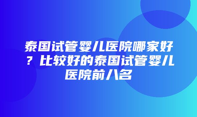 泰国试管婴儿医院哪家好？比较好的泰国试管婴儿医院前八名