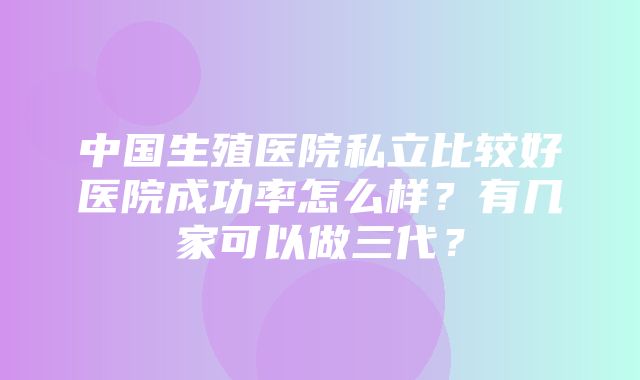 中国生殖医院私立比较好医院成功率怎么样？有几家可以做三代？