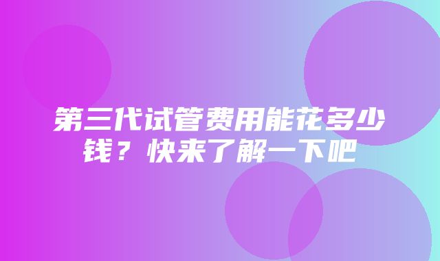 第三代试管费用能花多少钱？快来了解一下吧