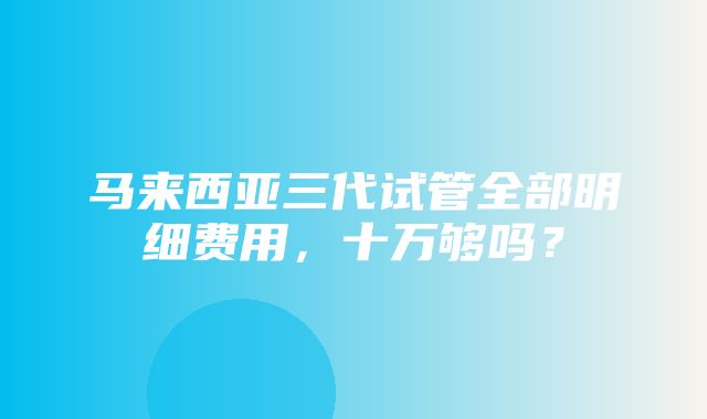 马来西亚三代试管全部明细费用，十万够吗？