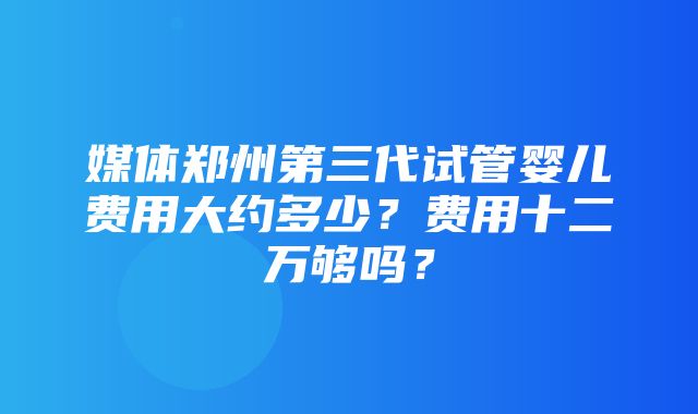 媒体郑州第三代试管婴儿费用大约多少？费用十二万够吗？