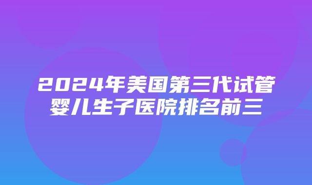 2024年美国第三代试管婴儿生子医院排名前三