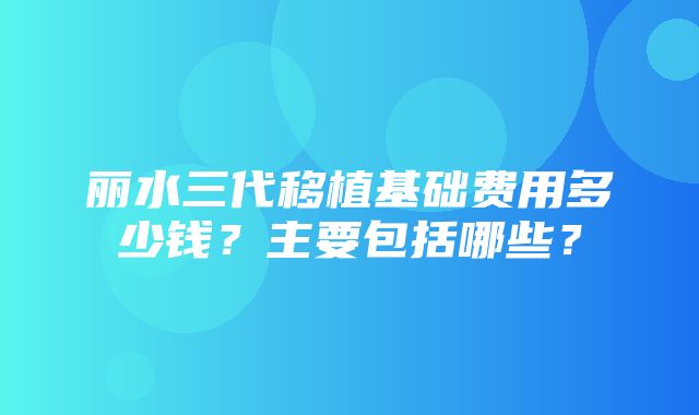 丽水三代移植基础费用多少钱？主要包括哪些？