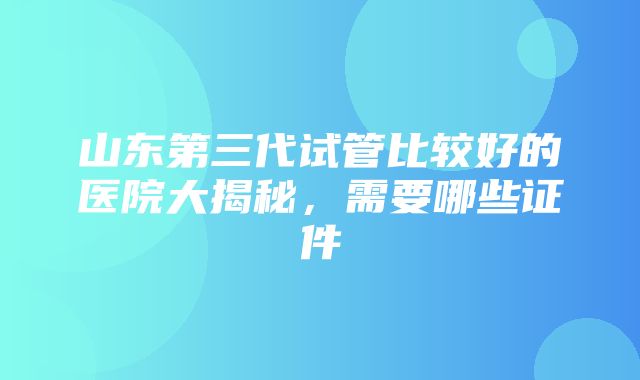 山东第三代试管比较好的医院大揭秘，需要哪些证件