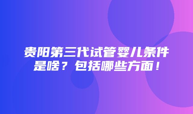 贵阳第三代试管婴儿条件是啥？包括哪些方面！