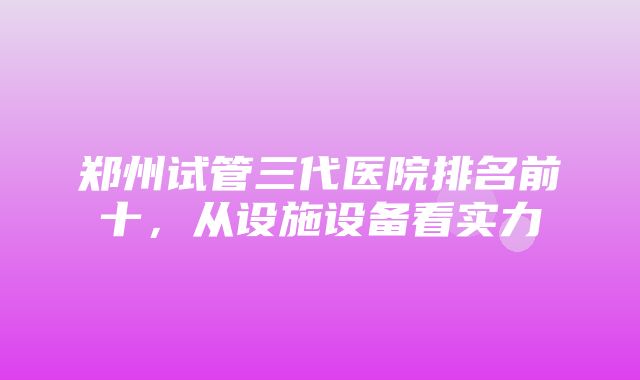 郑州试管三代医院排名前十，从设施设备看实力