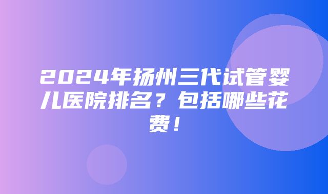 2024年扬州三代试管婴儿医院排名？包括哪些花费！