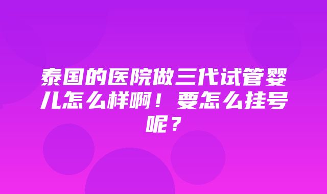 泰国的医院做三代试管婴儿怎么样啊！要怎么挂号呢？