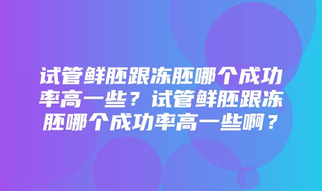 试管鲜胚跟冻胚哪个成功率高一些？试管鲜胚跟冻胚哪个成功率高一些啊？