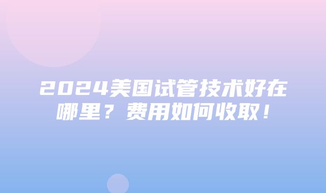 2024美国试管技术好在哪里？费用如何收取！