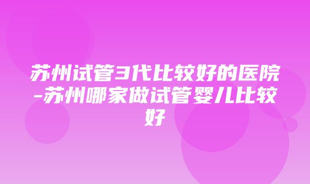 苏州试管3代比较好的医院-苏州哪家做试管婴儿比较好