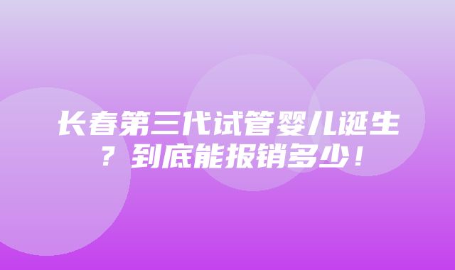 长春第三代试管婴儿诞生？到底能报销多少！