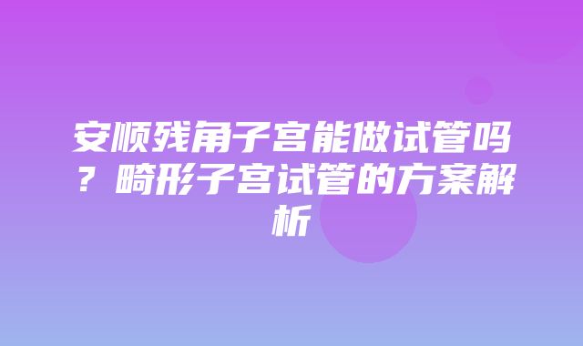 安顺残角子宫能做试管吗？畸形子宫试管的方案解析