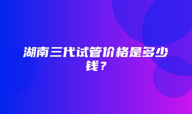 湖南三代试管价格是多少钱？