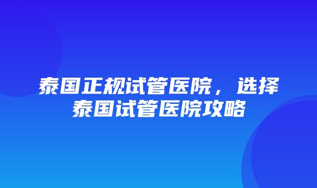 泰国正规试管医院，选择泰国试管医院攻略