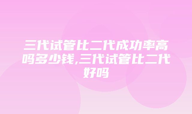 三代试管比二代成功率高吗多少钱,三代试管比二代好吗