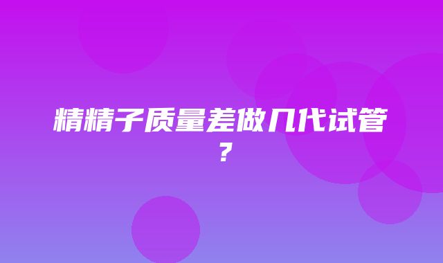 精精子质量差做几代试管？