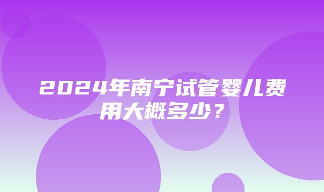 2024年南宁试管婴儿费用大概多少？