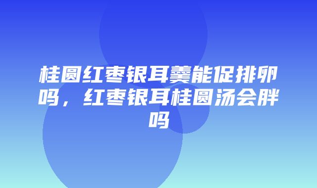 桂圆红枣银耳羹能促排卵吗，红枣银耳桂圆汤会胖吗