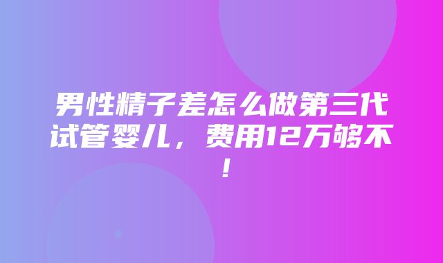 男性精子差怎么做第三代试管婴儿，费用12万够不！