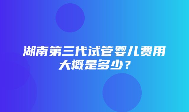 湖南第三代试管婴儿费用大概是多少？