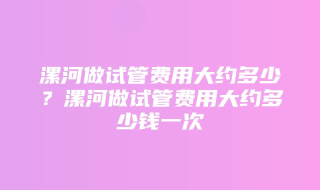 漯河做试管费用大约多少？漯河做试管费用大约多少钱一次