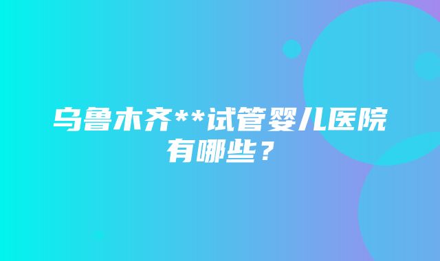 乌鲁木齐**试管婴儿医院有哪些？