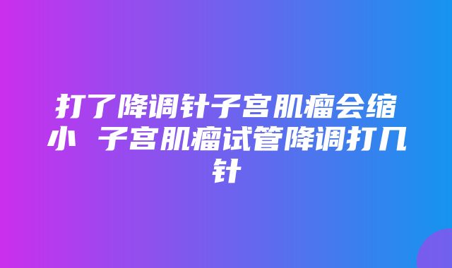 打了降调针子宫肌瘤会缩小 子宫肌瘤试管降调打几针