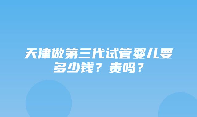 天津做第三代试管婴儿要多少钱？贵吗？