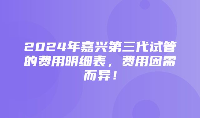 2024年嘉兴第三代试管的费用明细表，费用因需而异！