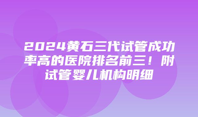 2024黄石三代试管成功率高的医院排名前三！附试管婴儿机构明细