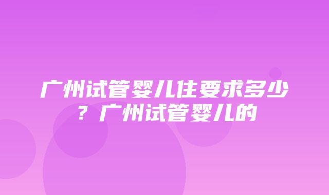 广州试管婴儿住要求多少？广州试管婴儿的