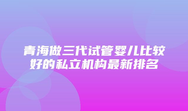 青海做三代试管婴儿比较好的私立机构最新排名