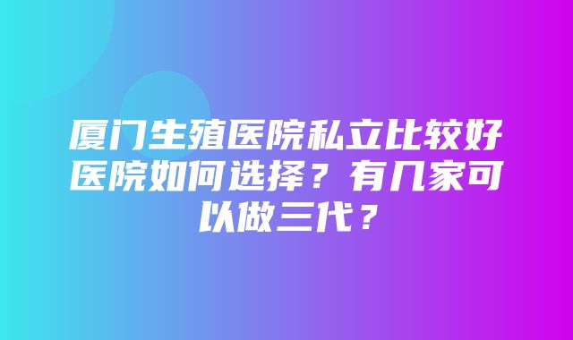 厦门生殖医院私立比较好医院如何选择？有几家可以做三代？