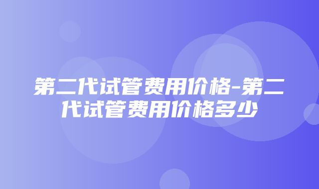 第二代试管费用价格-第二代试管费用价格多少