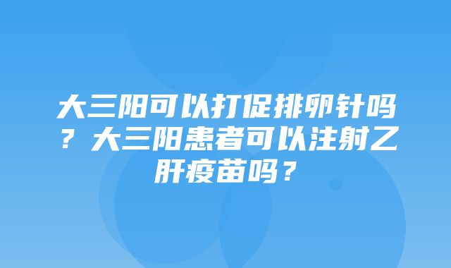 大三阳可以打促排卵针吗？大三阳患者可以注射乙肝疫苗吗？